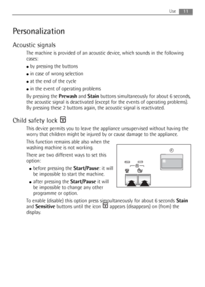 Page 1111Use
Personalization
Acoustic signals
The machine is provided of an acoustic device, which sounds in the following
cases:
●by pressing the buttons
●in case of wrong selection
●at the end of the cycle
●in the event of operating problems
By pressing the Prewashand Stainbuttons simultaneously for about 6 seconds,
the acoustic signal is deactivated (except for the events of operating problems).
By pressing these 2 buttons again, the acoustic signal is reactivated.
Child safety lock 
This device permits you...