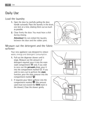 Page 1212Use
Daily Use
Load the laundry
1.Open the door by carefully pulling the door
handle outwards. Place the laundry in the drum,
one item at a time, shaking them out as much
as possible.
2.Close firmly the door. You must hear a click
during closing.
Attention!Do not embed the laundry
between the door and the rubber joint.
Measure out the detergent and the fabric
softener
Your new appliance was designed to reduce
water, energy and detergent consumption.
1.Pull out the dispenser drawer until it
stops....