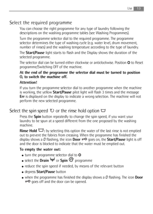 Page 13Select the required programme
You can choose the right programme for any type of laundry following the
descriptions on the washing programme tables (see Washing Programmes).
Turn the programme selector dial to the required programme. The programme
selector determines the type of washing cycle (e.g. water level, drum movement,
number of rinses) and the washing temperature according to the type of laundry.
The Start/Pauselight starts to flash and the Display shows the duration of the
selected programme....