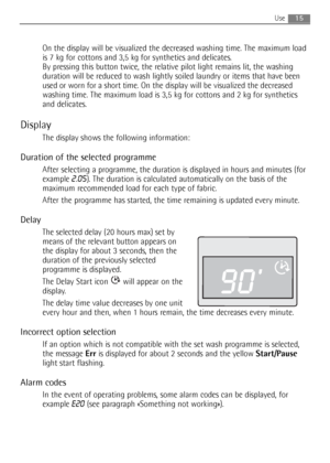 Page 15On the display will be visualized the decreased washing time. The maximum load
is 7 kg for cottons and 3,5 kg for synthetics and delicates. 
By pressing this button twice, the relative pilot light remains lit, the washing
duration will be reduced to wash lightly soiled laundry or items that have been
used or worn for a short time. On the display will be visualized the decreased
washing time. The maximum load is 3,5 kg for cottons and 2 kg for synthetics
and delicates.
Display
The display shows the...