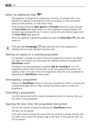 Page 18Select an additional rinse 
This appliance is designed for saving water. However, for people with a very
delicate skin (allergic to detergents) it may be necessary to rinse the laundry
using an extra quantity of water (extra rinse).
Press simultaneously the Spin Speedand Prewashbuttons for some seconds:
the Extra Rinsepilot light comes on in the programme progress display. This
function stays permanently on. To remove it press the same buttons again until
the Extra Rinselight goes off.
When the appliance...