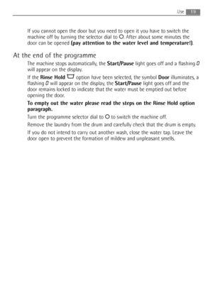 Page 19If you cannot open the door but you need to open it you have to switch the
machine off by turning the selector dial to O. After about some minutes the
door can be opened (pay attention to the water level and temperature!).
At the end of the programme
The machine stops automatically, the Start/Pauselight goes off and a flashing 0
will appear on the display.
If the Rinse Holdoption have been selected, the symbol Doorilluminates, a
flashing 
0will appear on the display, the Start/Pauselight goes off and...