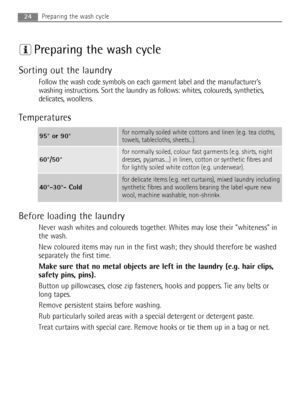 Page 24Preparing the wash cycle
Sorting out the laundry
Follow the wash code symbols on each garment label and the manufacturer’s
washing instructions. Sort the laundry as follows: whites, coloureds, synthetics,
delicates, woollens.
Temperatures
Before loading the laundry
Never wash whites and coloureds together. Whites may lose their “whiteness” in
the wash.
New coloured items may run in the first wash; they should therefore be washed
separately the first time.
Make sure that no metal objects are left in the...