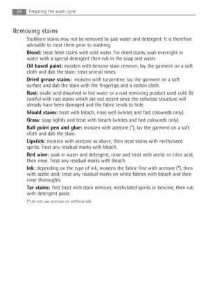 Page 26Removing stains
Stubborn stains may not be removed by just water and detergent. It is therefore
advisable to treat them prior to washing.
Blood:treat fresh stains with cold water. For dried stains, soak overnight in
water with a special detergent then rub in the soap and water.
Oil based paint: :
moisten with benzine stain remover, lay the garment on a soft
cloth and dab the stain; treat several times.
Dried grease stains:moisten with turpentine, lay the garment on a soft
surface and dab the stain with...