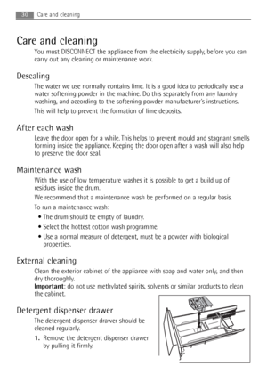 Page 30Care and cleaning
You must DISCONNECT the appliance from the electricity supply, before you can
carry out any cleaning or maintenance work.
Descaling
The water we use normally contains lime. It is a good idea to periodically use a
water softening powder in the machine. Do this separately from any laundry
washing, and according to the softening powder manufacturers instructions.
This will help to prevent the formation of lime deposits.
After each wash
Leave the door open for a while. This helps to prevent...