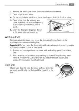 Page 312.Remove the conditioner insert from the middle compartment. 
3.Clean all parts with water.
4.Put the conditioner insert in as far as it will go, so that it is firmly in place.
5.Clean all parts of the washing ma-
chine, especially the nozzles in the top
of the washing-in chamber, with a
brush.
6.Insert the detergent dispenser drawer
in the guide rails and push it in.
Washing drum
Rust deposits in the drum may occur due to rusting foreign bodies in the
washing or tap water containing iron.
Important!Do...