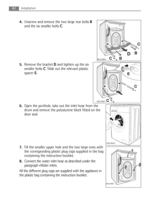 Page 424.Unscrew and remove the two large rear bolts B
and the six smaller bolts C.
5.Remove the bracket Dand tighten up the six
smaller bolts C. Slide out the relevant plastic
spacerE.
6.Open the porthole, take out the inlet hose from the
drum and remove the polystyrene block fitted on the
door seal.
7.Fill the smaller upper hole and the two large ones with
the corresponding plastic plug caps supplied in the bag
containing the instruction booklet.
8.Connect the water inlet hose as described under the
paragraph...