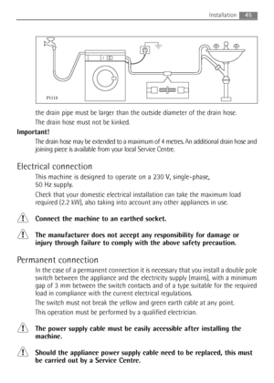 Page 45the drain pipe must be larger than the outside diameter of the drain hose.
The drain hose must not be kinked.
Important!
The drain hose may be extended to a maximum of 4 metres. An additional drain hose and
joining piece is available from your local Service Centre.
Electrical connection
This machine is designed to operate on a 230 V, single-phase, 
50 Hz supply.
Check that your domestic electrical installation can take the maximum load
required (2.2 kW), also taking into account any other appliances in...