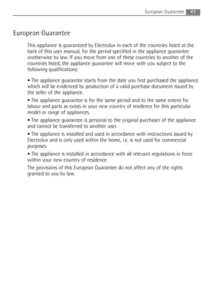 Page 47European Guarantee
This appliance is guaranteed by Electrolux in each of the countries listed at the
back of this user manual, for the period specified in the appliance guarantee
orotherwise by law. If you move from one of these countries to another of the
countries listed, the appliance guarantee will move with you subject to the
following qualifications:
The appliance guarantee starts from the date you first purchased the appliance
which will be evidenced by production of a valid purchase document...