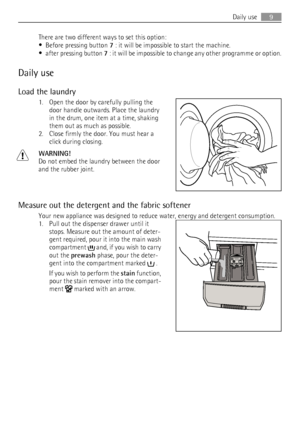 Page 9There are two different ways to set this option:
•
Before pressing button 7 : it will be impossible to start the machine.
•
after pressing button 7 : it will be impossible to change any other programme or option.
Daily use
Load the laundry
1. Open the door by carefully pulling the
door handle outwards. Place the laundry
in the drum, one item at a time, shaking
them out as much as possible.
2. Close firmly the door. You must hear a
click during closing.
WARNING!
Do not embed the laundry between the door...