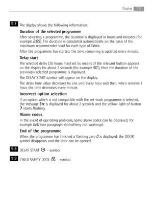 Page 13The display shows the following information:
Duration of the selected programme
After selecting a programme, the duration is displayed in hours and minutes (for
example 
2.05). The duration is calculated automatically on the basis of the
maximum recommended load for each type of fabric.
After the programme has started, the time remaining is updated every minute.
Delay start
The selected delay (20 hours max) set by means of the relevant button appears
on the display for about 3 seconds (for example 
90’),...
