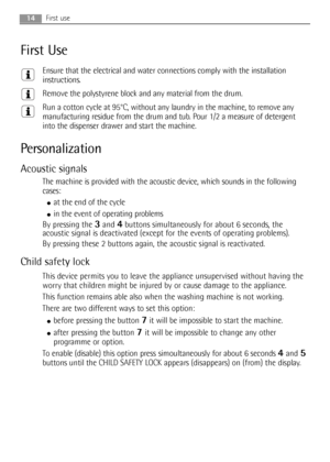 Page 1414First use
First Use
Ensure that the electrical and water connections comply with the installation
instructions.
Remove the polystyrene block and any material from the drum.
Run a cotton cycle at 95°C, without any laundry in the machine, to remove any
manufacturing residue from the drum and tub. Pour 1/2 a measure of detergent
into the dispenser drawer and start the machine.
Personalization
Acoustic signals
The machine is provided with the acoustic device, which sounds in the following
cases:
●at the...