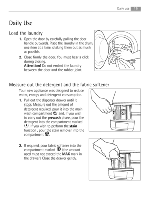 Page 1515Daily use
Daily Use
Load the laundry
1.Open the door by carefully pulling the door
handle outwards. Place the laundry in the drum,
one item at a time, shaking them out as much
as possible.
2.Close firmly the door. You must hear a click
during closing.
Attention!Do not embed the laundry
between the door and the rubber joint.
Measure out the detergent and the fabric softener
Your new appliance was designed to reduce
water, energy and detergent consumption.
1.Pull out the dispenser drawer until it
stops....