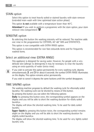 Page 1818use
STAIN option
Select this option to treat heavily soiled or stained laundry with stain remover
(extended main wash with time optimised stain action phase).
This option is notavailable with a temperature lower than 40°C.
Attention!If you wish to perform a programme with the stain option, pour stain
remover into compartment  .
SENSITIVE option
By selecting this button the washing intensity will be reduced. The machine adds
one rinse in the programmes for COTTONS, 40°-60° MIX and SYNTHETICS. 
This...