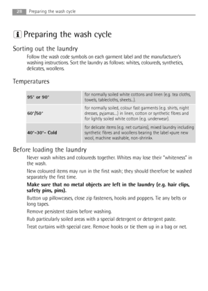 Page 28Preparing the wash cycle
Sorting out the laundry
Follow the wash code symbols on each garment label and the manufacturer’s
washing instructions. Sort the laundry as follows: whites, coloureds, synthetics,
delicates, woollens.
Temperatures
Before loading the laundry
Never wash whites and coloureds together. Whites may lose their “whiteness” in
the wash.
New coloured items may run in the first wash; they should therefore be washed
separately the first time.
Make sure that no metal objects are left in the...