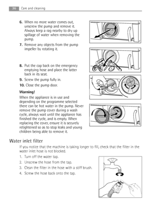 Page 366.When no more water comes out,
unscrew the pump and remove it.
Always keep a rag nearby to dry up
spillage of water when removing the
pump.
7.Remove any objects from the pump
impeller by rotating it.
8.Put the cap back on the emergency
emptying hose and place the latter
back in its seat.
9.Screw the pump fully in.
10. Close the pump door.
Warning!
When the appliance is in use and
depending on the programme selected
there can be hot water in the pump. Never
remove the pump cover during a wash
cycle,...