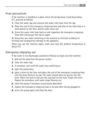 Page 3737Care and cleaning 
Frost precautions
If the machine is installed in a place where the temperature could drop below
0°C, proceed as follows:
1.Close the water tap and unscrew the water inlet hose from the tap.
2.Place the end of the emergency emptying hose and that of the inlet hose in a
bowl placed on the floor and let water drain out.
3.Screw the water inlet hose back on and reposition the emergency emptying
hose after having put the cap on again
.
By doing this, any water remaining in the machine is...