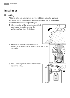 Page 4444
Installation
Unpacking
All transit bolts and packing must be removed before using the appliance.
You are advised to keep all transit devices so that they can be refitted if the
machine ever has to be transported again.
1.After removing all the packaging, carefully lay
machine on it’s back to remove the
polystyrene base from the bottom.
2.Remove the power supply cable and the
draining hose from the hose holders on the rear of the
appliance.
3.
With a suitable spanner unscrew and remove the
central rear...