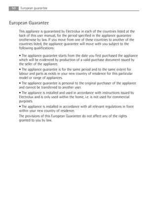 Page 5050European guarantee
European Guarantee
This appliance is guaranteed by Electrolux in each of the countries listed at the
back of this user manual, for the period specified in the appliance guarantee
orotherwise by law. If you move from one of these countries to another of the
countries listed, the appliance guarantee will move with you subject to the
following qualifications:
The appliance guarantee starts from the date you first purchased the appliance
which will be evidenced by production of a valid...