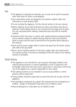 Page 8Use
 This appliance is designed for domestic use. It must not be used for purposes
other than those for which it was designed.
 Only wash fabrics which are designed to be machine washed. Follow the
instructions on each garment label.
 Do not overload the appliance. See the relevant section in the user manual.
 Before washing, ensure that all pockets are empty and buttons and zips are
fastened. Avoid washing frayed or torn articles and treat stains such as paint,
ink, rust, and grass before washing....