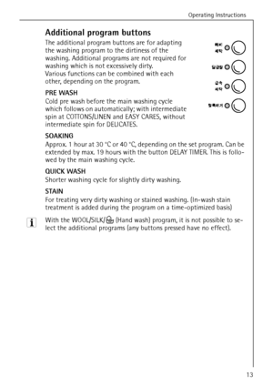 Page 13Operating Instructions
13
Additional program buttons
The additional program buttons are for adapting 
the washing program to the dirtiness of the 
washing. Additional programs are not required for 
washing which is not excessively dirty. 
Various functions can be combined with each 
other, depending on the program.
PRE WASH
Cold pre wash before the main washing cycle 
which follows on automatically; with intermediate 
spin at COTTONS/LINEN and EASY CARES, without 
intermediate spin for DELICATES....