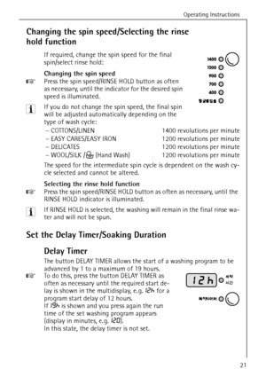 Page 21Operating Instructions
21
Changing the spin speed/Selecting the rinse 
hold function
If required, change the spin speed for the final 
spin/select rinse hold: 
Changing the spin speed
0 Press the spin speed/RINSE HOLD button as often 
as necessary, until the indicator for the desired spin 
speed is illuminated. 
3 If you do not change the spin speed, the final spin 
will be adjusted automatically depending on the 
type of wash cycle:
The speed for the intermediate spin cycle is dependent on the wash cy-...