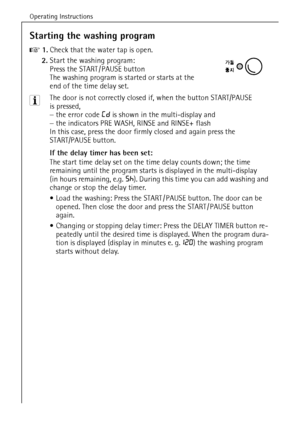 Page 24Operating Instructions
24
Starting the washing program
0 1.Check that the water tap is open.
2.Start the washing program: 
Press the START / PAUSE button
The washing program is started or starts at the 
end of the time delay set.
3 The door is not correctly closed if, when the button START/PAUSE 
is pressed,
–the error code Cd is shown in the multi-display and
–the indicators PRE WASH, RINSE and RINSE+ flash
In this case, press the door firmly closed and again press the 
START/PAUSE button.
If the delay...