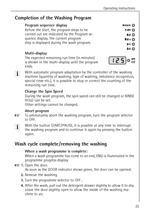 Page 25Operating Instructions
25
Completion of the Washing Program
Program sequence display
Before the start, the program steps to be 
carried out are indicated by the Program se-
quence display. The current program 
step is displayed during the wash program.
Multi-display
The expected remaining run time (in minutes) 
is shown in the multi-display until the program 
ends.
3 With automatic program adaptation by the controller of the washing 
machine (quantity of washing, type of washing, imbalance recognition,...