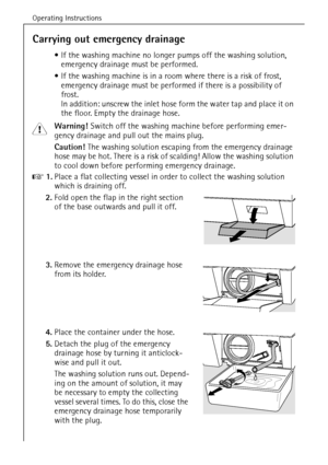 Page 36Operating Instructions
36
Carrying out emergency drainage
If the washing machine no longer pumps off the washing solution, 
emergency drainage must be performed.
If the washing machine is in a room where there is a risk of frost, 
emergency drainage must be performed if there is a possibility of 
frost. 
In addition: unscrew the inlet hose form the water tap and place it on 
the floor. Empty the drainage hose.
1 Warning! Switch off the washing machine before performing emer-
gency drainage and pull out...