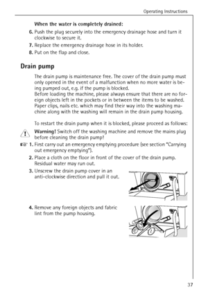 Page 37Operating Instructions
37
When the water is completely drained:
6.Push the plug securely into the emergency drainage hose and turn it 
clockwise to secure it.
7.Replace the emergency drainage hose in its holder.
8.Put on the flap and close.
Drain pump
The drain pump is maintenance free. The cover of the drain pump must 
only opened in the event of a malfunction when no more water is be-
ing pumped out, e.g. if the pump is blocked.
Before loading the machine, please always ensure that there are no for-...