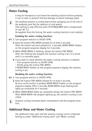 Page 40Operating Instructions
40
Water Cooling
It may be necessary to cool down the washing solution before pumping 
it out in order to prevent thermal damage to plastic drainage pipes.
3 The washing solution is cooled down before pumping out at the end of 
the washing cycle (by the addition of cold water). 
(This setting is only effective with COTTONS/LINEN with a temperature 
of over 40 °C.)
As supplied from the factory, the water cooling function is not enabled.
Enabling the water cooling function:
0 1.Turn...