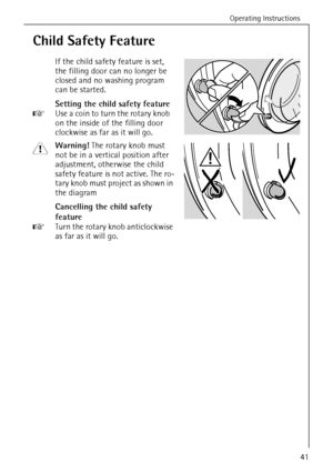 Page 41Operating Instructions
41
Child Safety Feature
If the child safety feature is set, 
the filling door can no longer be 
closed and no washing program 
can be started. 
Setting the child safety feature
0 Use a coin to turn the rotary knob 
on the inside of the filling door 
clockwise as far as it will go.
1 Warning! The rotary knob must 
not be in a vertical position after 
adjustment, otherwise the child 
safety feature is not active. The ro-
tary knob must project as shown in 
the diagram
Cancelling the...