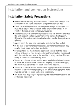 Page 42Installation and connection instructions
42
Installation and connection instructions
Installation Safety Precautions
Do not tilt the washing machine onto its front or onto its right side 
(viewed from the front). Electronic components can get wet.
Check the washing machine for transport damages. A damaged unit 
must never be put into operation under any circumstances. In the 
event of damage, please contact your supplier.
Ensure that all parts of the transport safeguard are removed and that 
the unit...