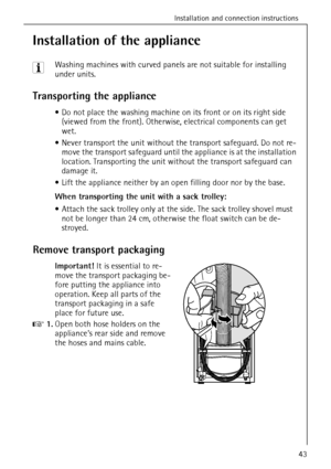 Page 43Installation and connection instructions
43
Installation of the appliance
3 Washing machines with curved panels are not suitable for installing 
under units.
Transporting the appliance
Do not place the washing machine on its front or on its right side 
(viewed from the front). Otherwise, electrical components can get 
wet.
Never transport the unit without the transport safeguard. Do not re-
move the transport safeguard until the appliance is at the installation 
location. Transporting the unit without...