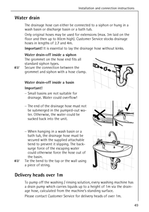 Page 49Installation and connection instructions
49
Water drain
The drainage hose can either be connected to a siphon or hung in a 
wash basin or discharge basin or a bath tub.
Only original hoses may be used for extensions (max. 3m laid on the 
floor and then up to 80cm high). Customer Service stocks drainage 
hoses in lengths of 2.7 and 4m.
Important! It is essential to lay the drainage hose without kinks.
Water drain-off inside a siphon
The grommet on the hose end fits all 
standard siphon types. 
0 Secure...