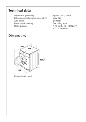 Page 5050
Technical data
Dimensions  
(dimensions in mm) Adjustment possibility Approx. +10 / -5mm
Filling quantity (program-dependent) max. 6kg
Area of use Domestic
Drum speed, spinning See rating plate
Water pressure 1-10 bar (= 10 - 100 N/cm
2 
= 0.1 - 1.0 Mpa)
 