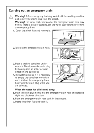 Page 22
22
Carrying out an emergency drain
1Warning! Before emergency draining, switch off the washing machine 
and remove the mains plug from the socket.
Warning!  The water that comes out of the emergency drain hose may 
be hot. There is a risk of scalding.  Let the water cool before performing 
an emergency drain.
1. Open the plinth flap and remove it.
2. Take out the emergency drain hose. 
3. Place a shallow container under-
neath it. Then loosen the drain plug 
by turning it in an anti-clockwise 
direction...