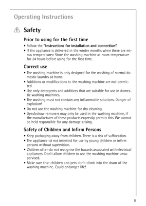 Page 5
5
Operating Instructions
1Safety
Prior to using for the first time
•Follow the  ”Instructions for install ation and connection”.
 If the appliance is delivered in th e winter months when there are mi-
nus temperatures: Store the washin g machine at room temperature 
for 24 hours before using for the first time.
Correct use
 The washing machine is only design ed for the washing of normal do-
mestic laundry at home. 
 Additions or modifications to th e washing machine are not permit-
ted.
 Use only...