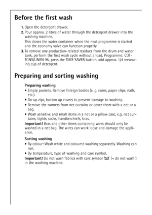 Page 10
10
Before the first wash
1.Open the detergent drawer.
2. Pour approx. 2 litres of water through the detergent drawer into the 
washing machine. 
This closes the water  container when the next programme is started 
and the economy valve can function properly
3. To remove any production-related re sidues from the drum and water 
tank, perform the first wash cycle without a load. Programme: COT-
TONS/LINEN 95, press the TIME SAVE R button, add approx. 1/4 measur-
ing cup of detergent. 
Preparing and...