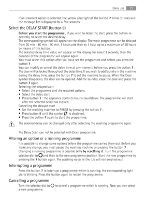 Page 13If an incorrect option is selected, the yellow pilot light of the button 7 blinks 3 times and
the message Err is displayed for a few seconds.
Select the DELAY START (button 8)
Before you start the programme , if you wish to delay the start, press the button re-
peatedly, to select the desired delay.
The corresponding symbol will appear on the display. The wash programme can be delayed
from 30 min - 60 min - 90 min, 2 hours and then by 1 hour up to a maximum of 20 hours
by means of this button.
The...