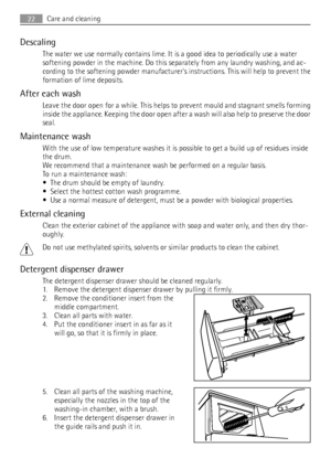 Page 22Descaling
The water we use normally contains lime. It is a good idea to periodically use a water
softening powder in the machine. Do this separately from any laundry washing, and ac-
cording to the softening powder manufacturers instructions. This will help to prevent the
formation of lime deposits.
After each wash
Leave the door open for a while. This helps to prevent mould and stagnant smells forming
inside the appliance. Keeping the door open after a wash will also help to preserve the door
seal....