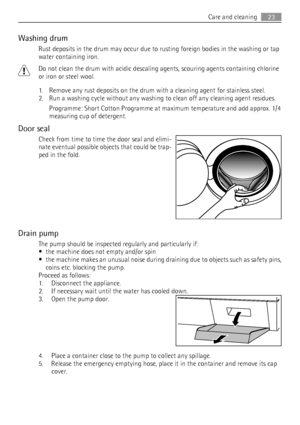 Page 23Washing drum
Rust deposits in the drum may occur due to rusting foreign bodies in the washing or tap
water containing iron.
Do not clean the drum with acidic descaling agents, scouring agents containing chlorine
or iron or steel wool.
1. Remove any rust deposits on the drum with a cleaning agent for stainless steel.
2. Run a washing cycle without any washing to clean off any cleaning agent residues.
Programme: Short Cotton Programme at maximum temperature and add approx. 1/4
measuring cup of detergent....