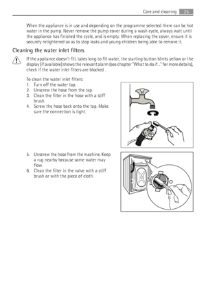 Page 25When the appliance is in use and depending on the programme selected there can be hot
water in the pump. Never remove the pump cover during a wash cycle, always wait until
the appliance has finished the cycle, and is empty. When replacing the cover, ensure it is
securely retightened so as to stop leaks and young children being able to remove it.
Cleaning the water inlet filters
If the appliance doesnt fill, takes long to fill water, the starting button blinks yellow or the
display (if available) shows...