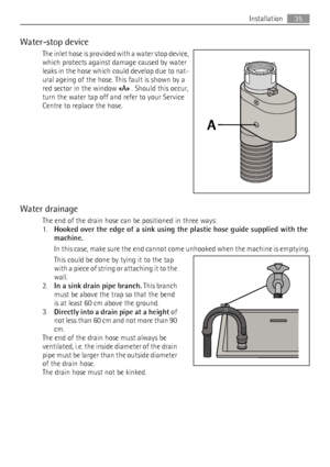 Page 35Water-stop device
The inlet hose is provided with a water stop device,
which protects against damage caused by water
leaks in the hose which could develop due to nat-
ural ageing of the hose. This fault is shown by a
red sector in the window «A» . Should this occur,
turn the water tap off and refer to your Service
Centre to replace the hose.
Water drainage
The end of the drain hose can be positioned in three ways:
1.
Hooked over the edge of a sink using the plastic hose guide supplied with the
machine....