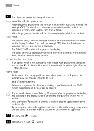 Page 12The display shows the following information:
Duration of the selected programme
After selecting a programme, the duration is displayed in hours and minutes (for
example 
2.05). The duration is calculated automatically on the basis of the
maximum recommended load for each type of fabric.
After the programme has started, the time remaining is updated every minute.
Delay start
The selected delay (20 hours max) set by means of the relevant button appears
on the display for about 3 seconds (for example 
90’),...