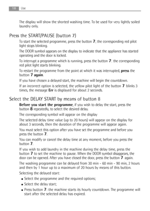 Page 1818Use
The display will show the shorted washing time. To be used for very lightly soiled
laundry only.
Press the START/PAUSE (button 7)
To start the selected programme, press the button 7; the corresponding red pilot
light stops blinking.
The DOOR symbol appears on the display to indicate that the appliance has started
operating and the door is locked.
To interrupt a programme which is running, press the button 
7:the corresponding
red pilot light starts blinking.
To restart the programme from the point...