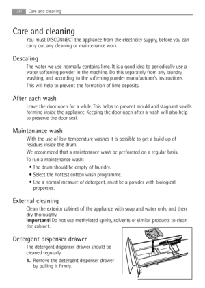 Page 30Care and cleaning
You must DISCONNECT the appliance from the electricity supply, before you can
carry out any cleaning or maintenance work.
Descaling
The water we use normally contains lime. It is a good idea to periodically use a
water softening powder in the machine. Do this separately from any laundry
washing, and according to the softening powder manufacturers instructions.
This will help to prevent the formation of lime deposits.
After each wash
Leave the door open for a while. This helps to prevent...