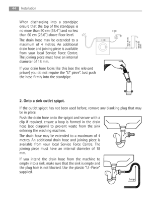 Page 4444Installation
When discharging into a standpipe
ensure that the top of the standpipe is
no more than 90 cm (35.4) and no less
than 60 cm (23.6) above floor level.
The drain hose may be extended to a
maximum of 4 metres. An additional
drain hose and joining piece is available
from your local Service Force Centre.
The joining piece must have an internal
diameter of 18 mm.
If your drain hose looks like this (see the relevant
pcture) you do not require the “U” piece”. Just push
the hose firmly into the...