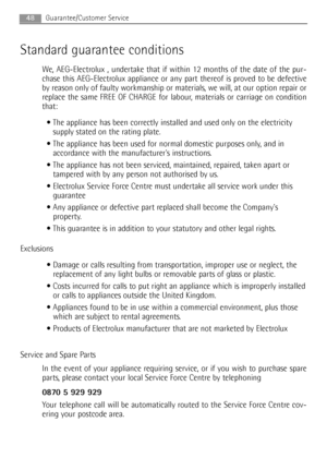 Page 4848Guarantee/Customer Service
Standard guarantee conditions 
We, AEG-Electrolux , undertake that if within 12 months of the date of the pur-
chase this AEG-Electrolux appliance or any part thereof is proved to be defective
by reason only of faulty workmanship or materials, we will, at our option repair or
replace the same FREE OF CHARGE for labour, materials or carriage on condition
that: 
 The appliance has been correctly installed and used only on the electricity
supply stated on the rating plate. 
 The...