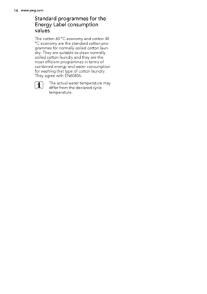 Page 14Standard programmes for the
Energy Label consumption
values
The cotton 60 °C economy and cotton 40
°C economy are the standard cotton pro-
grammes for normally soiled cotton laun-
dry. They are suitable to clean normally
soiled cotton laundry and they are the
most efficient programmes in terms of
combined energy and water consumption
for washing that type of cotton laundry.
They agree with EN60456.
The actual water temperature may
differ from the declared cycle
temperature.
14www.aeg.com
 
